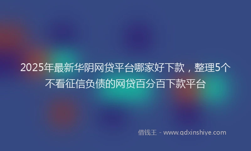 2025年最新华阴网贷平台哪家好下款，整理5个不看征信负债的网贷百分百下款平台
