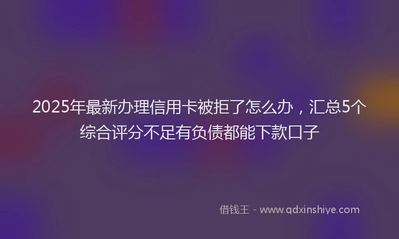 2025年最新办理信用卡被拒了怎么办，汇总5个综合评分不足有负债都能下款口子