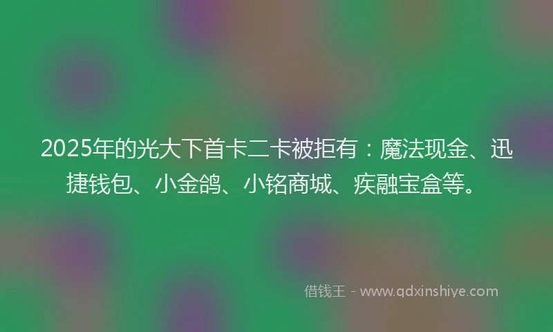 2025年的光大下首卡二卡被拒有：魔法现金、迅捷钱包、小金鸽、小铭商城、疾融宝盒等。