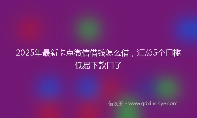 2025年最新卡点微信借钱怎么借，汇总5个门槛低易下款口子
