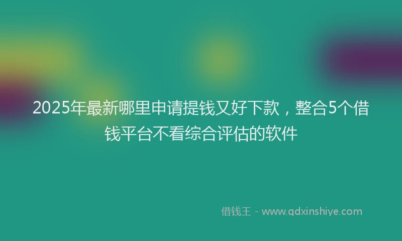 2025年最新哪里申请提钱又好下款，整合5个借钱平台不看综合评估的软件