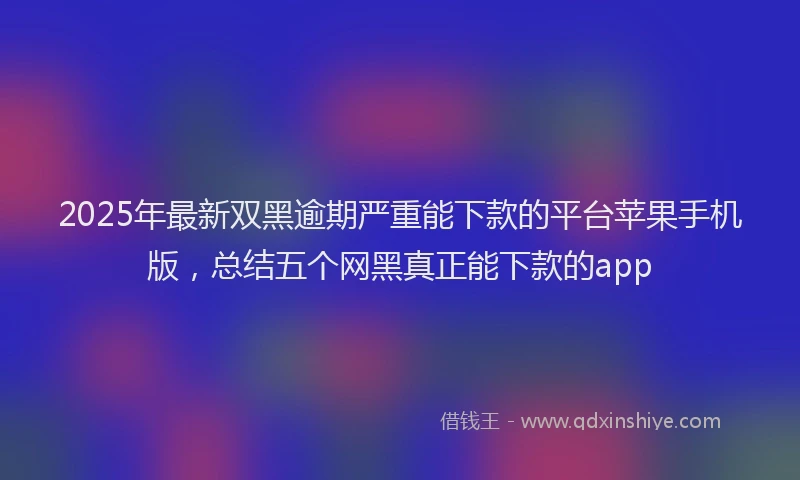 2025年最新双黑逾期严重能下款的平台苹果手机版，总结五个网黑真正能下款的app