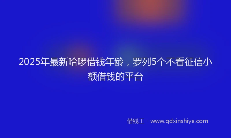 2025年最新哈啰借钱年龄，罗列5个不看征信小额借钱的平台