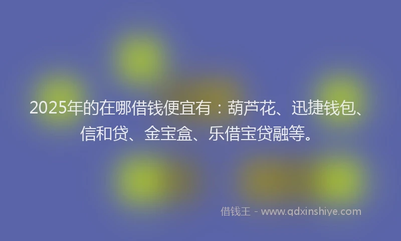2025年的在哪借钱便宜有：葫芦花、迅捷钱包、信和贷、金宝盒、乐借宝贷融等。