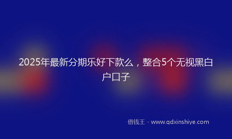 2025年最新分期乐好下款么，整合5个无视黑白户口子