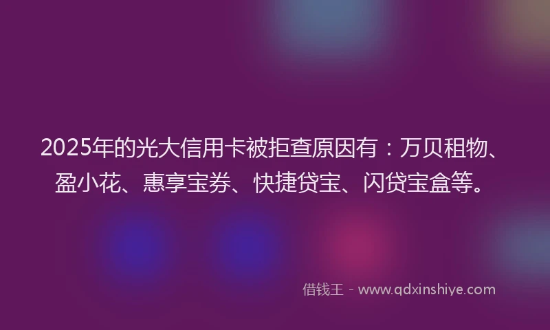 2025年的光大信用卡被拒查原因有：万贝租物、盈小花、惠享宝券、快捷贷宝、闪贷宝盒等。
