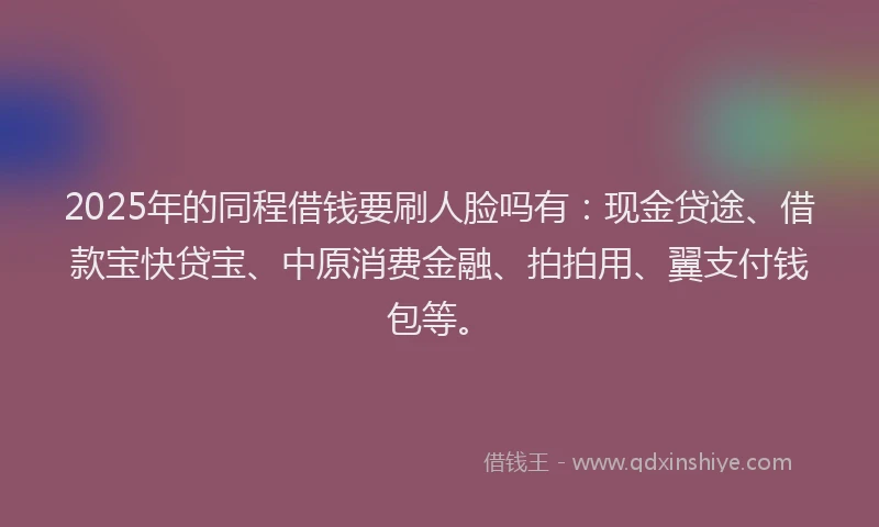 2025年的同程借钱要刷人脸吗有：现金贷途、借款宝快贷宝、中原消费金融、拍拍用、翼支付钱包等。
