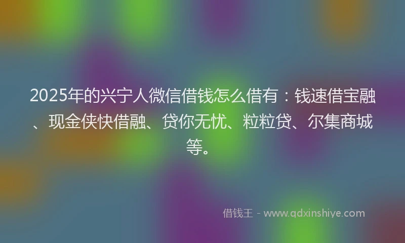 2025年的兴宁人微信借钱怎么借有：钱速借宝融、现金侠快借融、贷你无忧、粒粒贷、尔集商城等。