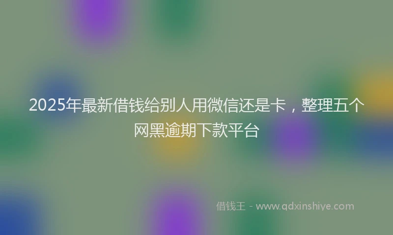 2025年最新借钱给别人用微信还是卡，整理五个网黑逾期下款平台