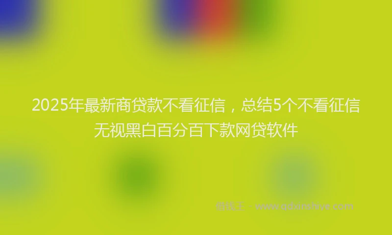 2025年最新商贷款不看征信，总结5个不看征信无视黑白百分百下款网贷软件