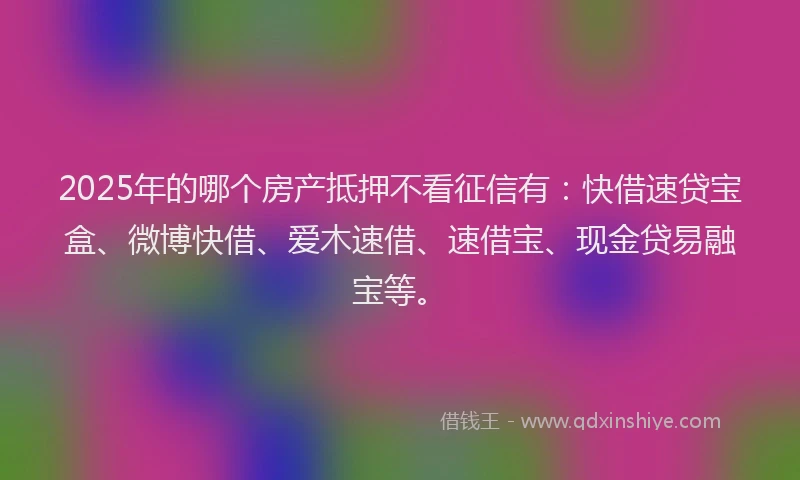 2025年的哪个房产抵押不看征信有：快借速贷宝盒、微博快借、爱木速借、速借宝、现金贷易融宝等。