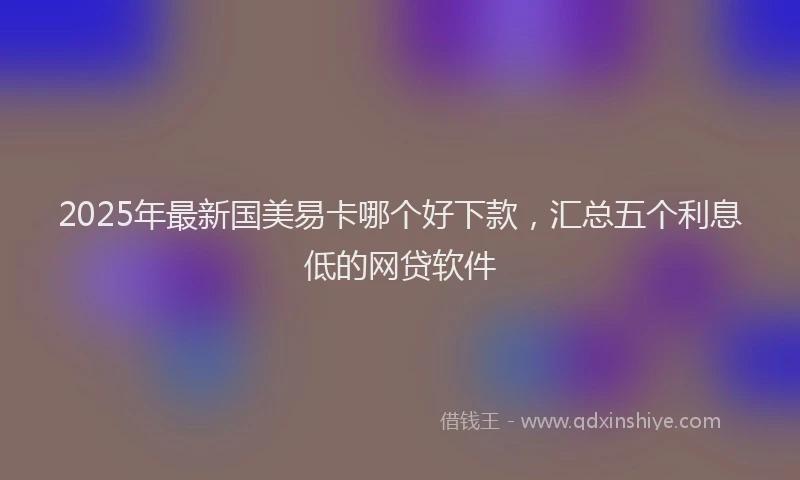 2025年最新国美易卡哪个好下款，汇总五个利息低的网贷软件