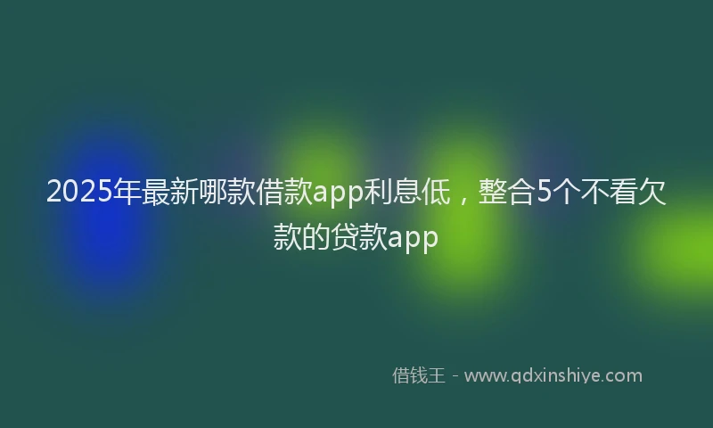 2025年最新哪款借款app利息低，整合5个不看欠款的贷款app