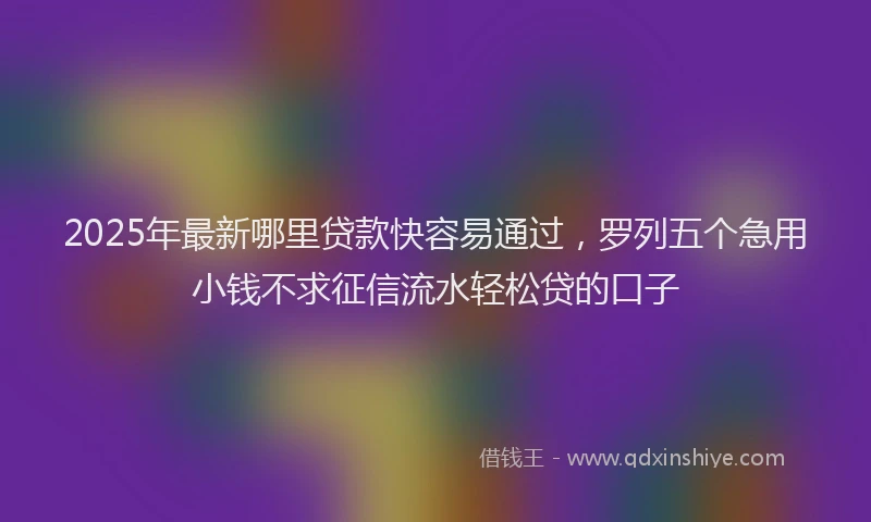 2025年最新哪里贷款快容易通过，罗列五个急用小钱不求征信流水轻松贷的口子