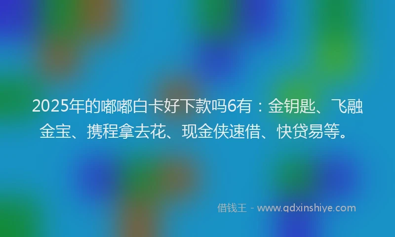 2025年的嘟嘟白卡好下款吗6有：金钥匙、飞融金宝、携程拿去花、现金侠速借、快贷易等。