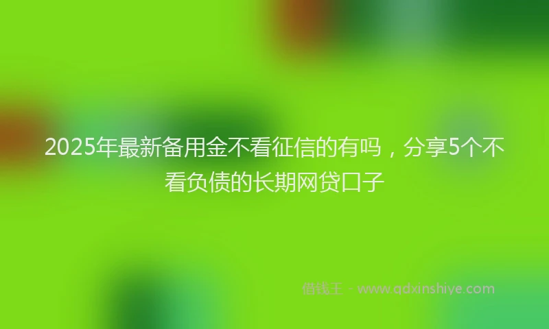 2025年最新备用金不看征信的有吗，分享5个不看负债的长期网贷口子