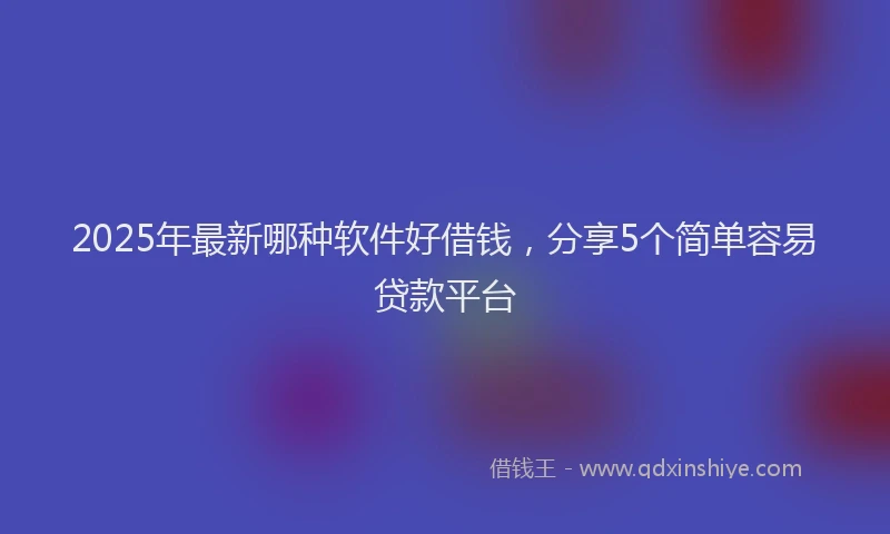 2025年最新哪种软件好借钱，分享5个简单容易贷款平台