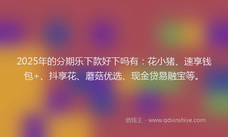 2025年的分期乐下款好下吗有：花小猪、速享钱包+、抖享花、蘑菇优选、现金贷易融宝等。