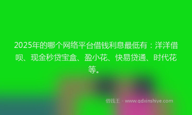 2025年的哪个网络平台借钱利息最低有：洋洋借呗、现金秒贷宝盒、盈小花、快易贷通、时代花等。