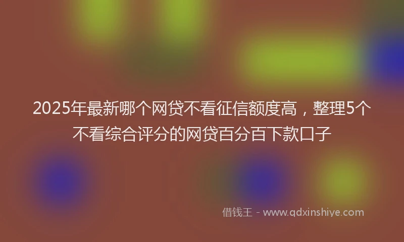 2025年最新哪个网贷不看征信额度高，整理5个不看综合评分的网贷百分百下款口子