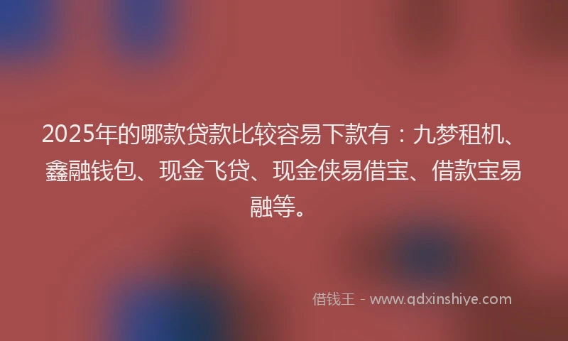 2025年的哪款贷款比较容易下款有：九梦租机、鑫融钱包、现金飞贷、现金侠易借宝、借款宝易融等。