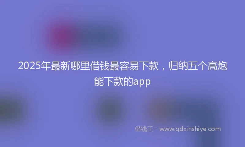2025年最新哪里借钱最容易下款，归纳五个高炮能下款的app