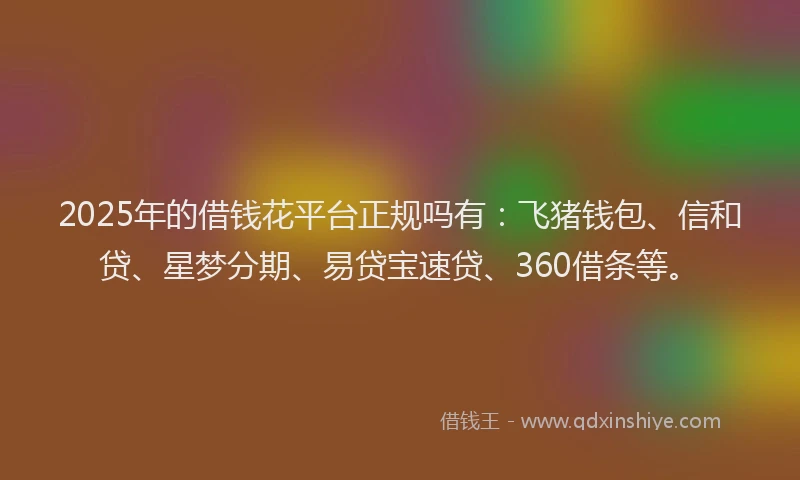 2025年的借钱花平台正规吗有：飞猪钱包、信和贷、星梦分期、易贷宝速贷、360借条等。
