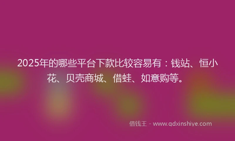 2025年的哪些平台下款比较容易有：钱站、恒小花、贝壳商城、借蛙、如意购等。