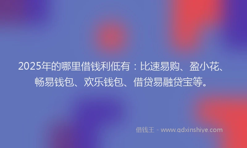 2025年的哪里借钱利低有：比速易购、盈小花、畅易钱包、欢乐钱包、借贷易融贷宝等。