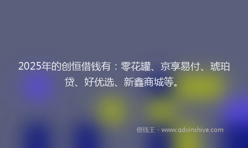 2025年的创恒借钱有：零花罐、京享易付、琥珀贷、好优选、新鑫商城等。