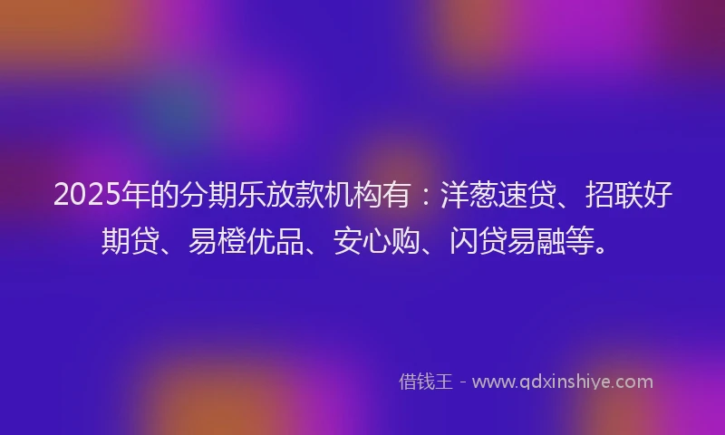 2025年的分期乐放款机构有：洋葱速贷、招联好期贷、易橙优品、安心购、闪贷易融等。