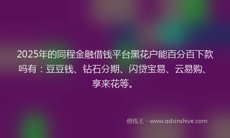 2025年的同程金融借钱平台黑花户能百分百下款吗有：豆豆钱、钻石分期、闪贷宝易、云易购、享来花等。