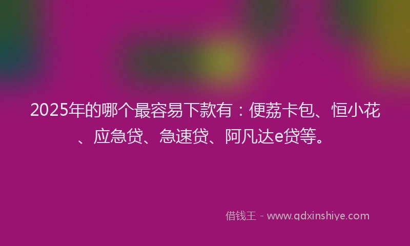 2025年的哪个最容易下款有：便荔卡包、恒小花、应急贷、急速贷、阿凡达e贷等。