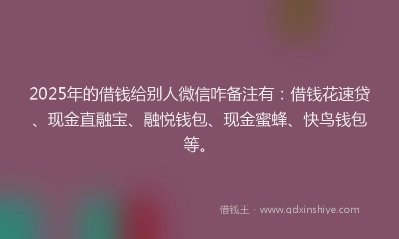 2025年的借钱给别人微信咋备注有：借钱花速贷、现金直融宝、融悦钱包、现金蜜蜂、快鸟钱包等。