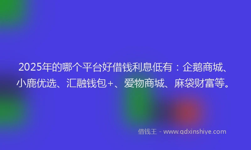 2025年的哪个平台好借钱利息低有：企鹅商城、小鹿优选、汇融钱包+、爱物商城、麻袋财富等。