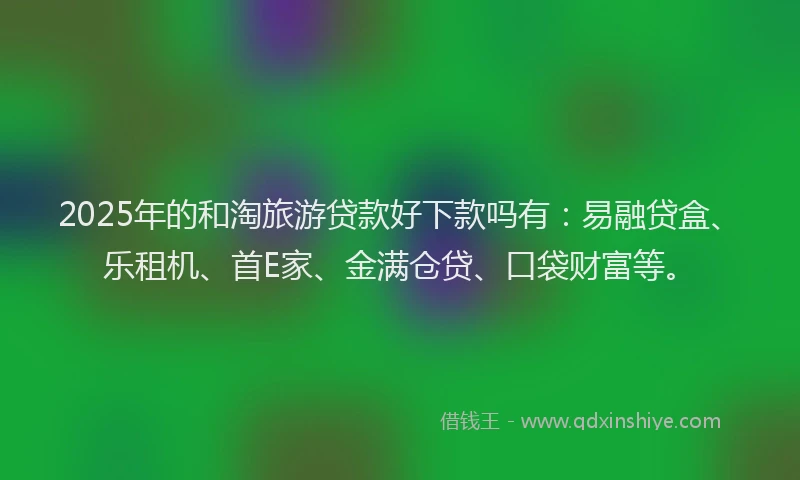 2025年的和淘旅游贷款好下款吗有：易融贷盒、乐租机、首E家、金满仓贷、口袋财富等。