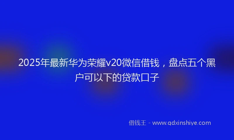 2025年最新华为荣耀v20微信借钱，盘点五个黑户可以下的贷款口子