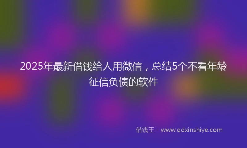 2025年最新借钱给人用微信，总结5个不看年龄征信负债的软件