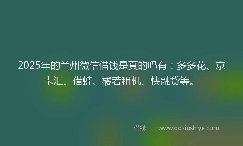 2025年的兰州微信借钱是真的吗有：多多花、京卡汇、借蛙、橘若租机、快融贷等。