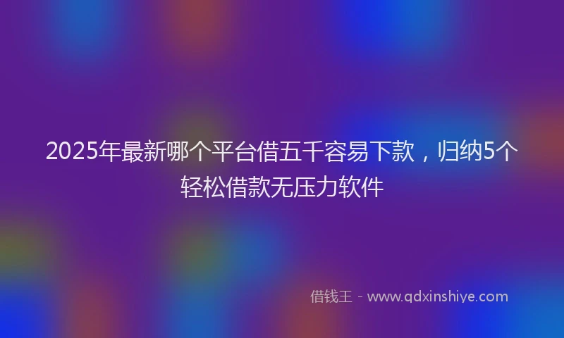 2025年最新哪个平台借五千容易下款，归纳5个轻松借款无压力软件