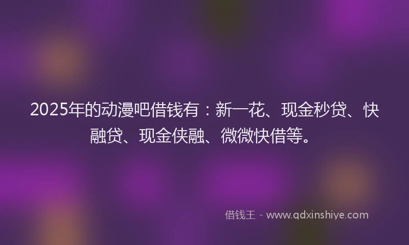 2025年的动漫吧借钱有：新一花、现金秒贷、快融贷、现金侠融、微微快借等。