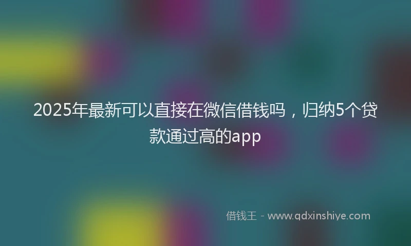 2025年最新可以直接在微信借钱吗，归纳5个贷款通过高的app
