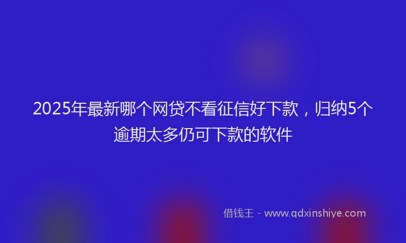 2025年最新哪个网贷不看征信好下款，归纳5个逾期太多仍可下款的软件