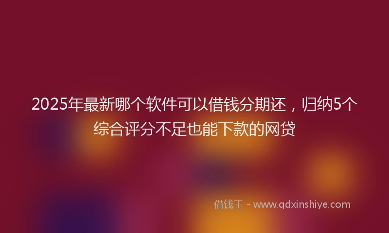 2025年最新哪个软件可以借钱分期还，归纳5个综合评分不足也能下款的网贷