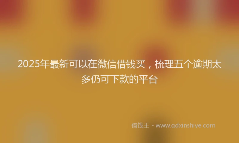 2025年最新可以在微信借钱买，梳理五个逾期太多仍可下款的平台