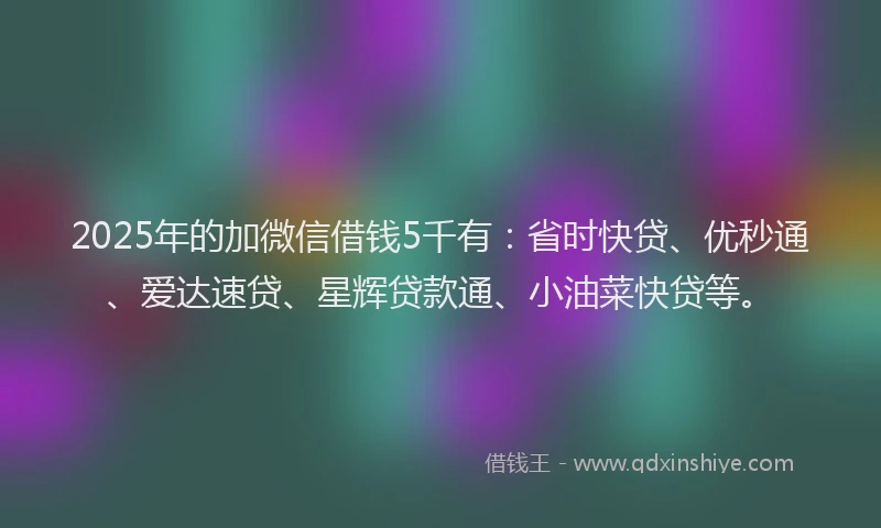2025年的加微信借钱5千有：省时快贷、优秒通、爱达速贷、星辉贷款通、小油菜快贷等。