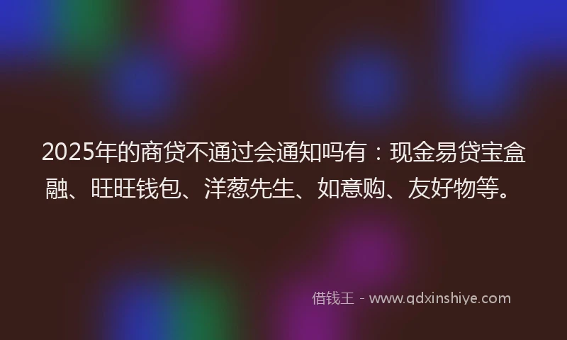 2025年的商贷不通过会通知吗有：现金易贷宝盒融、旺旺钱包、洋葱先生、如意购、友好物等。