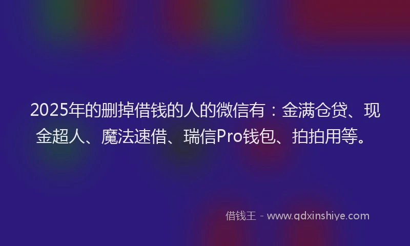 2025年的删掉借钱的人的微信有：金满仓贷、现金超人、魔法速借、瑞信Pro钱包、拍拍用等。