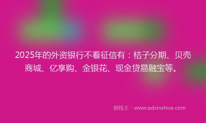 2025年的外资银行不看征信有：桔子分期、贝壳商城、亿享购、金银花、现金贷易融宝等。