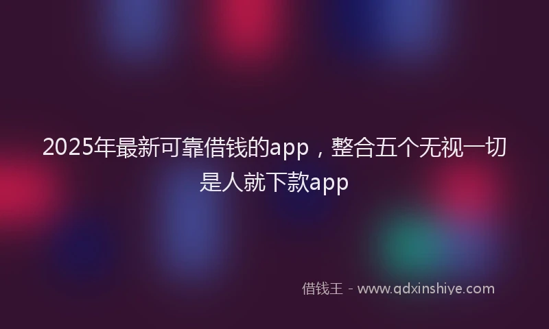 2025年最新可靠借钱的app，整合五个无视一切是人就下款app